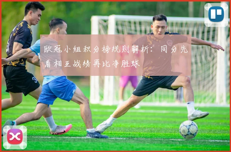 欧冠小组积分榜规则解析:同分先看相互战绩再比净胜球