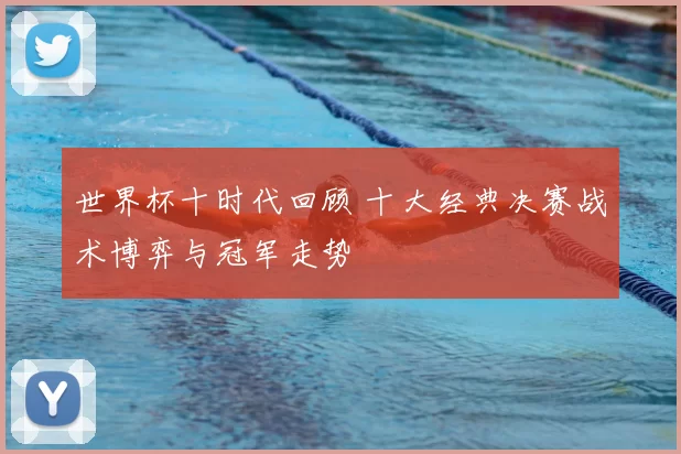 世界杯十时代回顾 十大经典决赛战术博弈与冠军走势