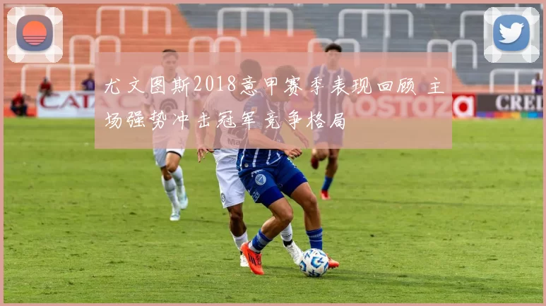 尤文图斯2018意甲赛季表现回顾 主场强势冲击冠军竞争格局