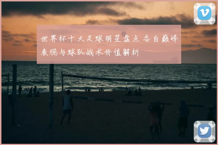 世界杯十大足球明星盘点 各自巅峰表现与球队战术价值解析