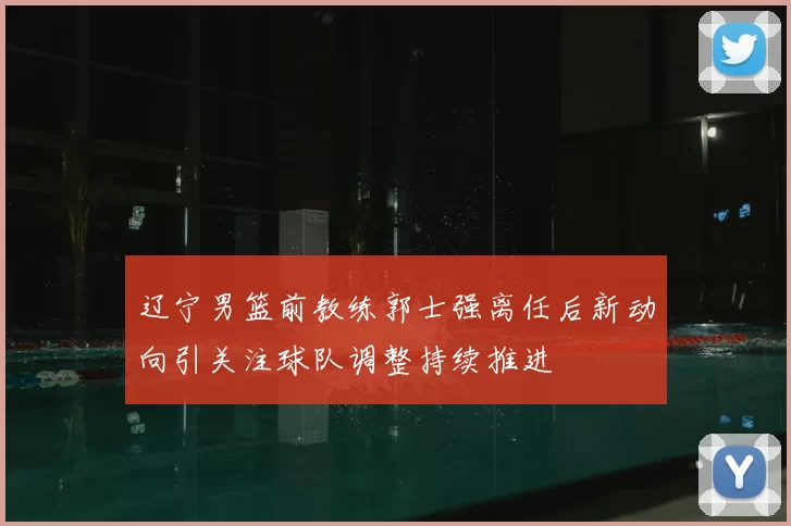 辽宁男篮前教练郭士强离任后新动向引关注球队调整持续推进