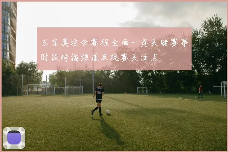 东京奥运会赛程全面一览关键赛事时段转播频道及观赛关注点