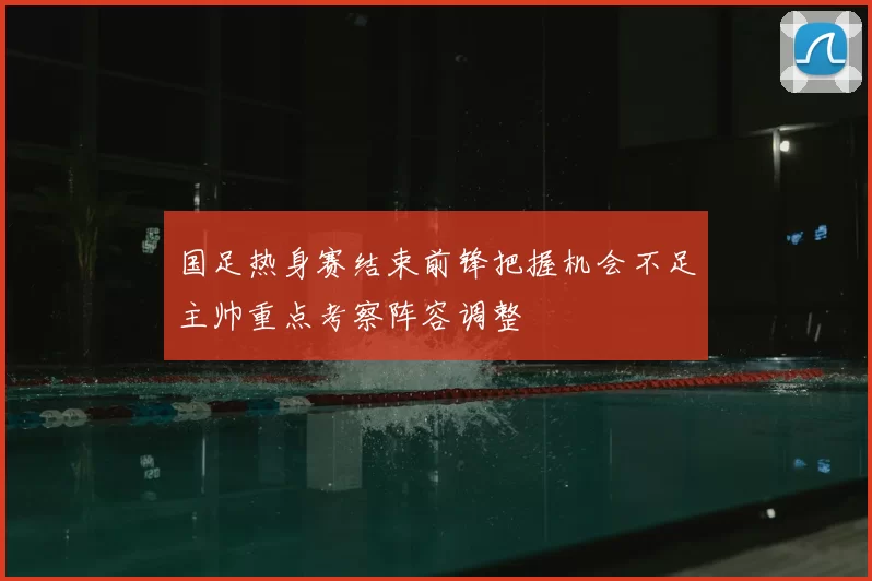 国足热身赛结束前锋把握机会不足主帅重点考察阵容调整