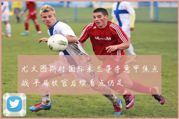 尤文图斯对国际米兰争夺意甲焦点战 平局收官后续看点仍足