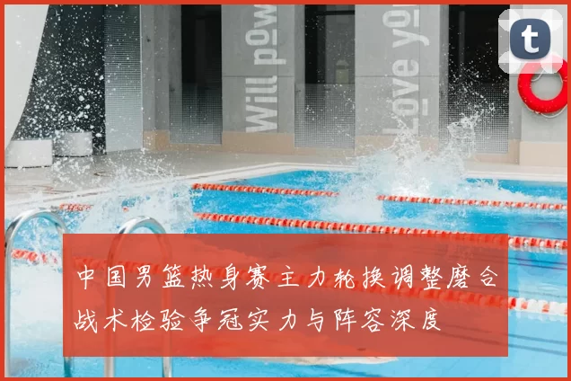 中国男篮热身赛主力轮换调整磨合战术检验争冠实力与阵容深度