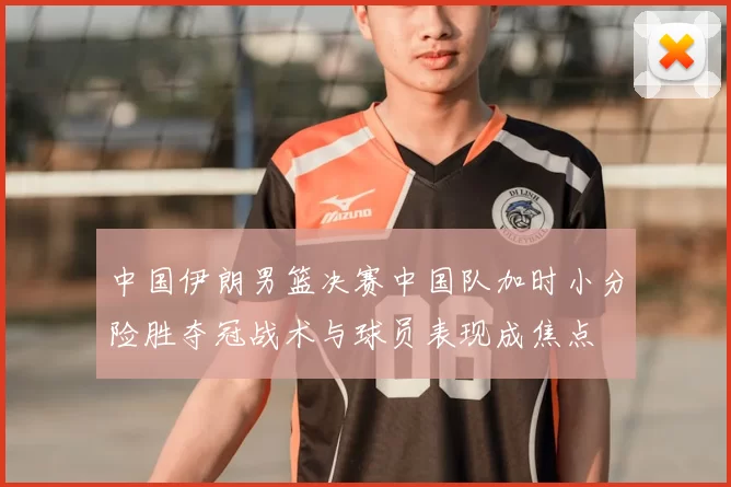 中国伊朗男篮决赛中国队加时小分险胜夺冠战术与球员表现成焦点