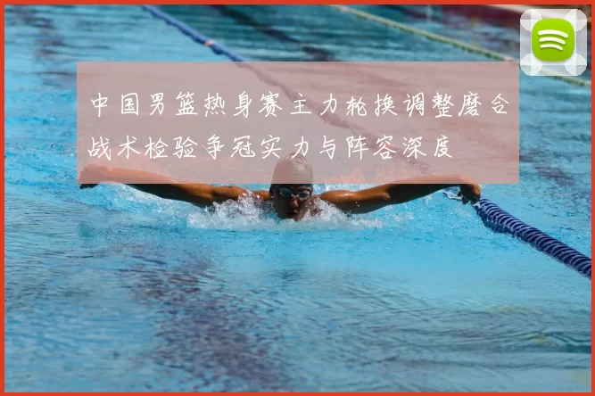 中国男篮热身赛主力轮换调整磨合战术检验争冠实力与阵容深度