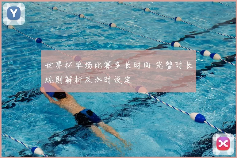 世界杯单场比赛多长时间 完整时长规则解析及加时设定
