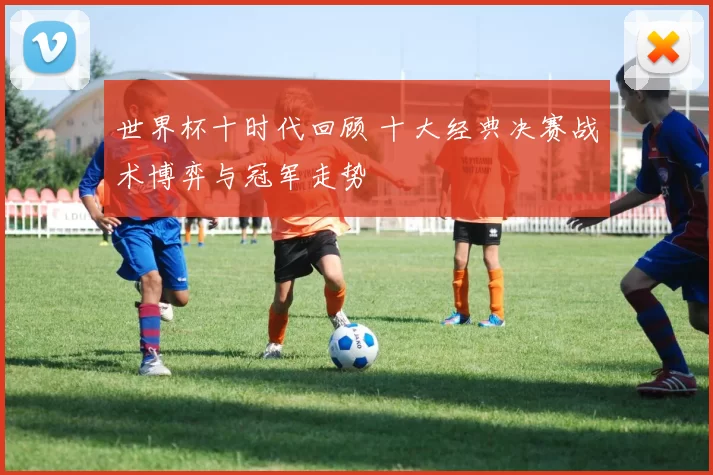 世界杯十时代回顾 十大经典决赛战术博弈与冠军走势