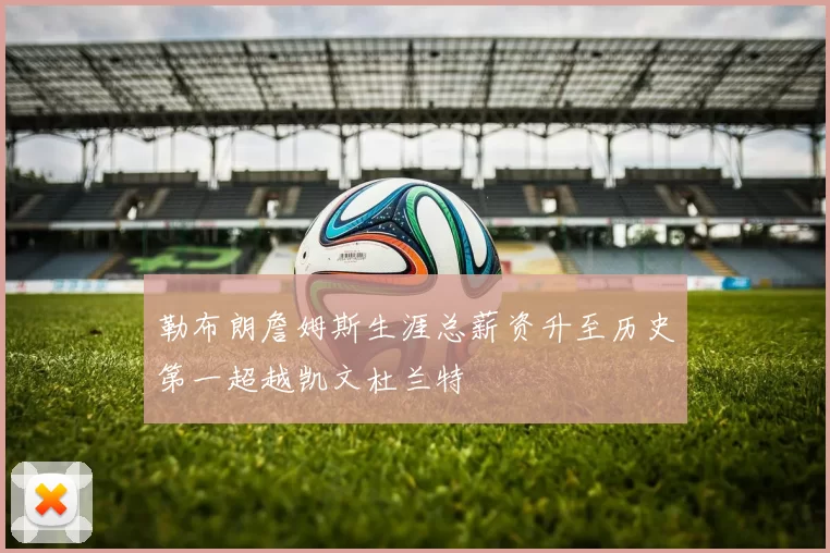 勒布朗詹姆斯生涯总薪资升至历史第一超越凯文杜兰特