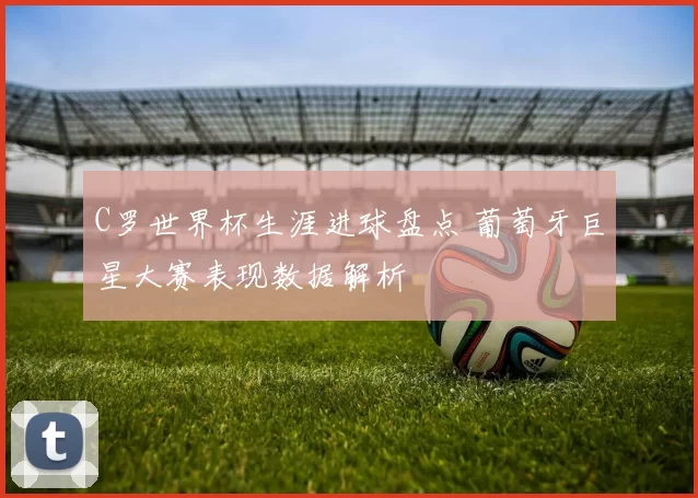 C罗世界杯生涯进球盘点 葡萄牙巨星大赛表现数据解析