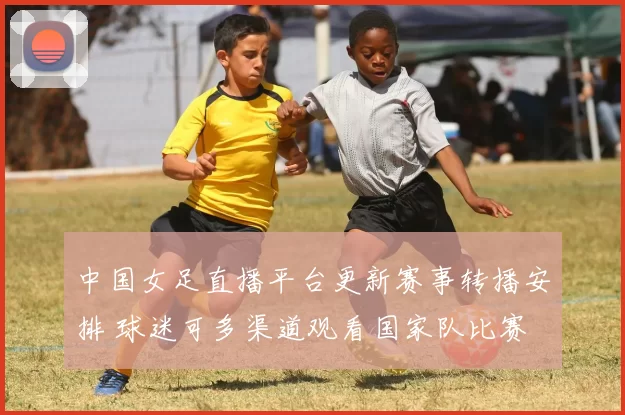 中国女足直播平台更新赛事转播安排 球迷可多渠道观看国家队比赛