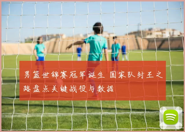 男篮世锦赛冠军诞生 国家队封王之路盘点关键战役与数据