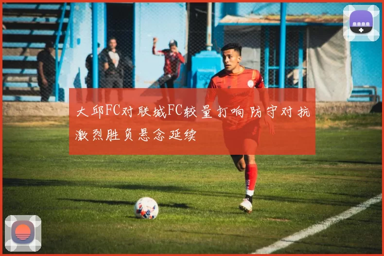 大邱FC对联城FC较量打响 防守对抗激烈胜负悬念延续
