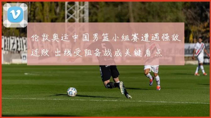 伦敦奥运中国男篮小组赛遭遇强敌连败 出线受阻备战成关键看点