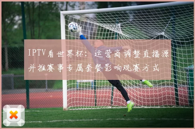 IPTV看世界杯：运营商调整直播源并推赛事专属套餐影响观赛方式