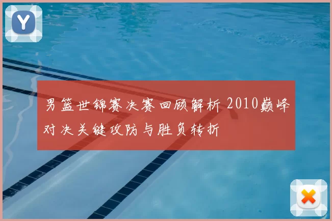 男篮世锦赛决赛回顾解析 2010巅峰对决关键攻防与胜负转折