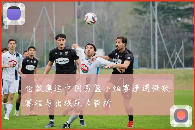 伦敦奥运中国男篮小组赛遭遇强敌赛程与出线压力解析