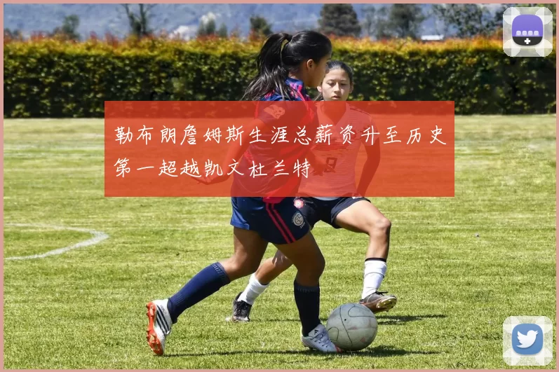 勒布朗詹姆斯生涯总薪资升至历史第一超越凯文杜兰特