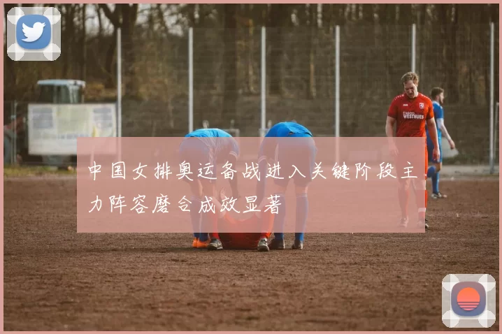 中国女排奥运备战进入关键阶段主力阵容磨合成效显著