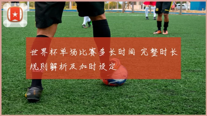 世界杯单场比赛多长时间 完整时长规则解析及加时设定