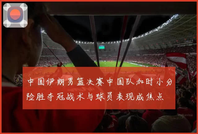 中国伊朗男篮决赛中国队加时小分险胜夺冠战术与球员表现成焦点