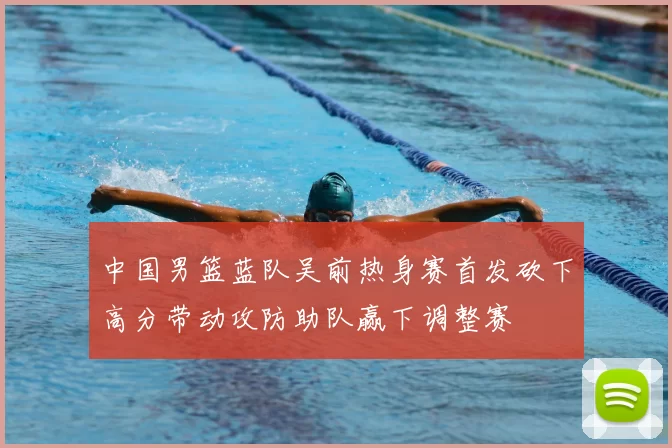 中国男篮蓝队吴前热身赛首发砍下高分带动攻防助队赢下调整赛