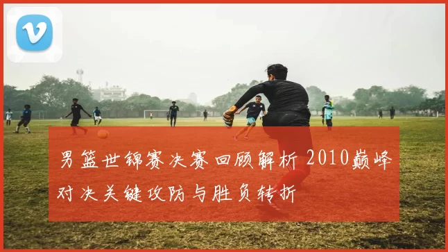 男篮世锦赛决赛回顾解析 2010巅峰对决关键攻防与胜负转折
