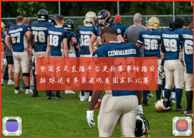 中国女足直播平台更新赛事转播安排 球迷可多渠道观看国家队比赛