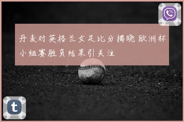 丹麦对英格兰女足比分揭晓 欧洲杯小组赛胜负结果引关注