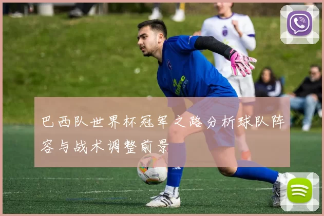 巴西队世界杯冠军之路分析球队阵容与战术调整前景