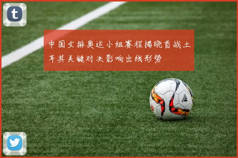 中国女排奥运小组赛程揭晓首战土耳其关键对决影响出线形势