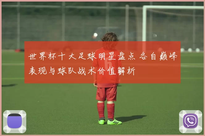 世界杯十大足球明星盘点 各自巅峰表现与球队战术价值解析