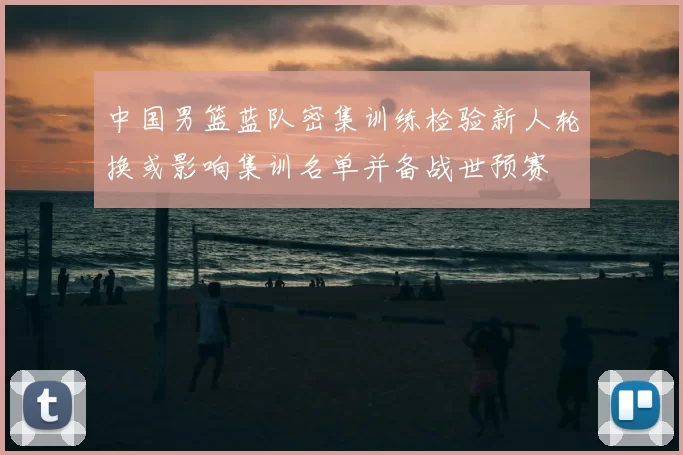 中国男篮蓝队密集训练检验新人轮换或影响集训名单并备战世预赛