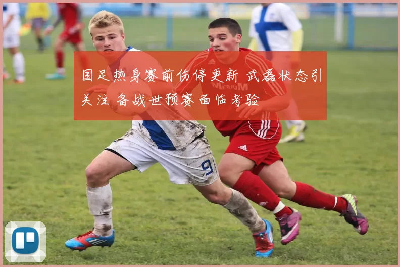 国足热身赛前伤停更新 武磊状态引关注 备战世预赛面临考验