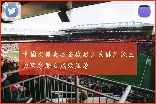 中国女排奥运备战进入关键阶段主力阵容磨合成效显著