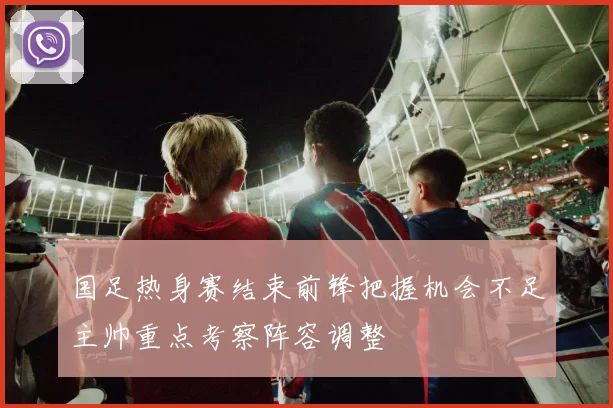 国足热身赛结束前锋把握机会不足主帅重点考察阵容调整