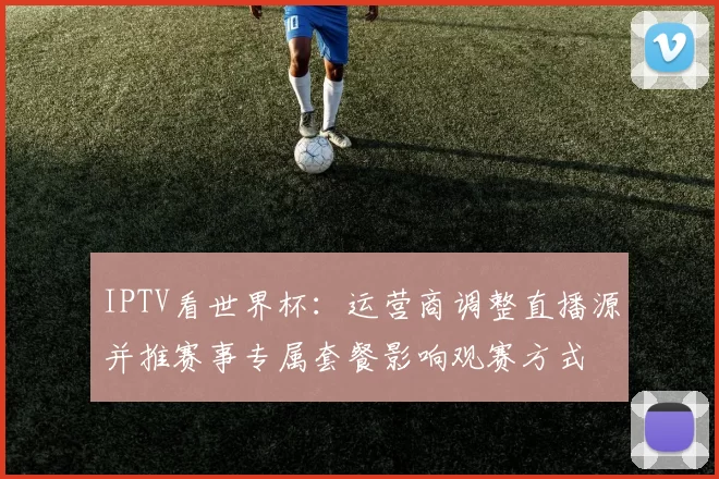 IPTV看世界杯：运营商调整直播源并推赛事专属套餐影响观赛方式